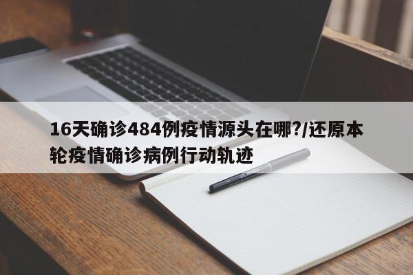 16天确诊484例疫情源头在哪?/还原本轮疫情确诊病例行动轨迹